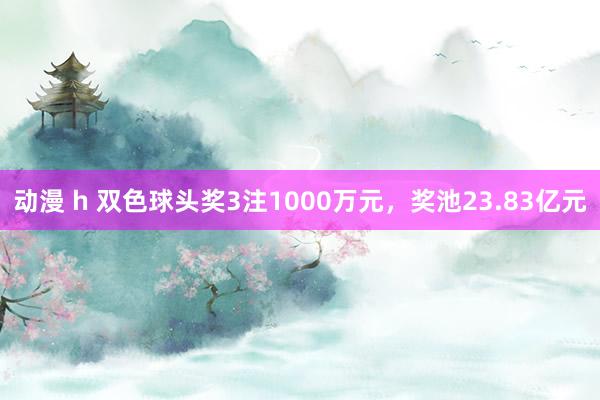 动漫 h 双色球头奖3注1000万元，奖池23.83亿元