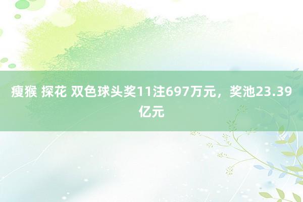 瘦猴 探花 双色球头奖11注697万元，奖池23.39亿元