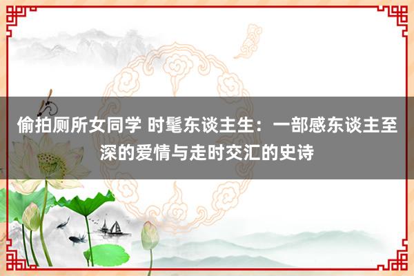 偷拍厕所女同学 时髦东谈主生：一部感东谈主至深的爱情与走时交汇的史诗