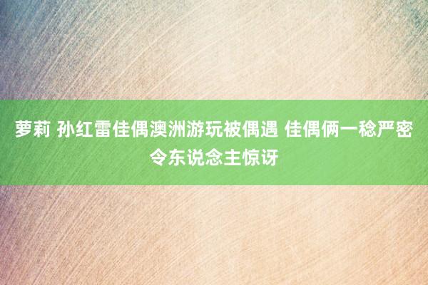 萝莉 孙红雷佳偶澳洲游玩被偶遇 佳偶俩一稔严密令东说念主惊讶