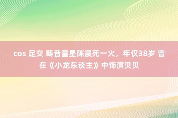 cos 足交 畴昔童星陈晨死一火，年仅38岁 曾在《小龙东谈主》中饰演贝贝