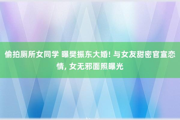 偷拍厕所女同学 曝樊振东大婚! 与女友甜密官宣恋情， 女无邪面照曝光