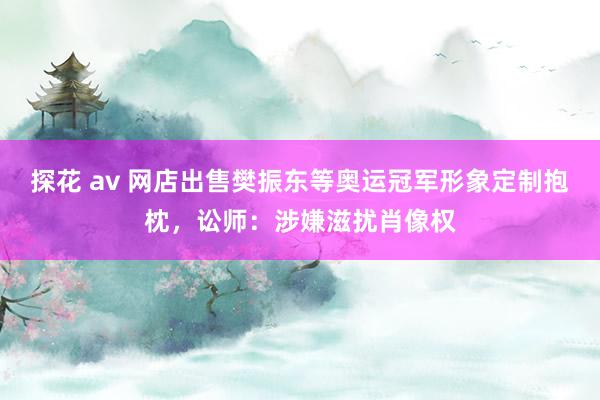 探花 av 网店出售樊振东等奥运冠军形象定制抱枕，讼师：涉嫌滋扰肖像权