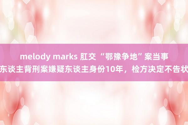 melody marks 肛交 “鄂豫争地”案当事东谈主背刑案嫌疑东谈主身份10年，检方决定不告状