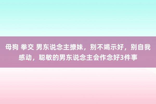 母狗 拳交 男东说念主撩妹，别不竭示好，别自我感动，聪敏的男东说念主会作念好3件事