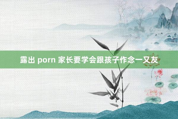 露出 porn 家长要学会跟孩子作念一又友