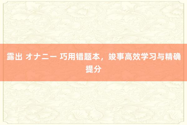 露出 オナニー 巧用错题本，竣事高效学习与精确提分