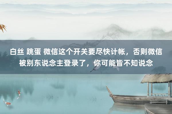 白丝 跳蛋 微信这个开关要尽快计帐，否则微信被别东说念主登录了，你可能皆不知说念