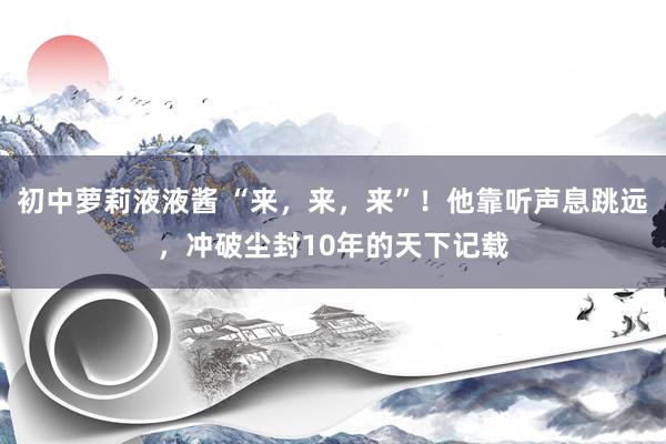 初中萝莉液液酱 “来，来，来”！他靠听声息跳远，冲破尘封10年的天下记载