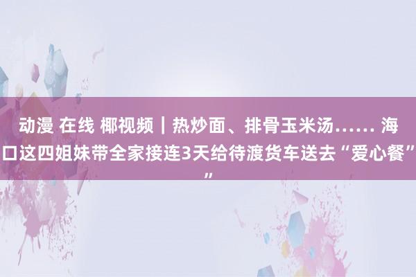 动漫 在线 椰视频｜热炒面、排骨玉米汤…… 海口这四姐妹带全家接连3天给待渡货车送去“爱心餐”