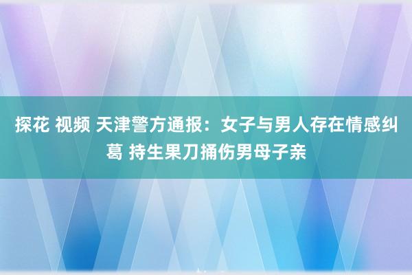 探花 视频 天津警方通报：女子与男人存在情感纠葛 持生果刀捅伤男母子亲