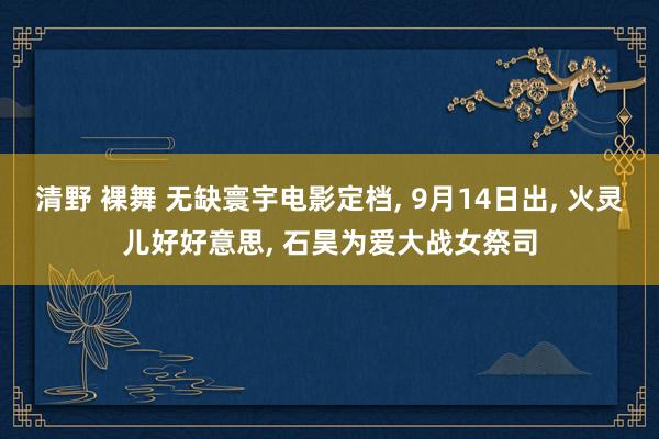 清野 裸舞 无缺寰宇电影定档， 9月14日出， 火灵儿好好意思， 石昊为爱大战女祭司