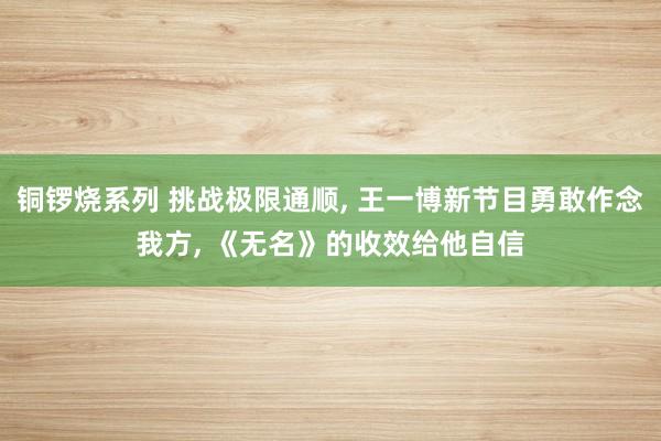 铜锣烧系列 挑战极限通顺， 王一博新节目勇敢作念我方， 《无名》的收效给他自信