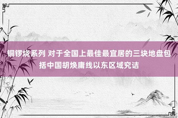 铜锣烧系列 对于全国上最佳最宜居的三块地盘包括中国胡焕庸线以东区域究诘