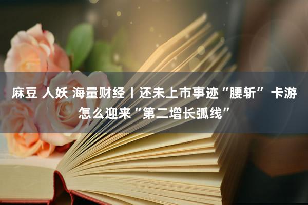 麻豆 人妖 海量财经丨还未上市事迹“腰斩” 卡游怎么迎来“第二增长弧线”