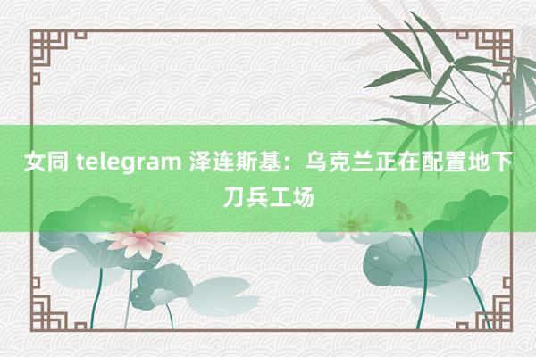 女同 telegram 泽连斯基：乌克兰正在配置地下刀兵工场