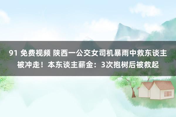 91 免费视频 陕西一公交女司机暴雨中救东谈主被冲走！本东谈主薪金：3次抱树后被救起