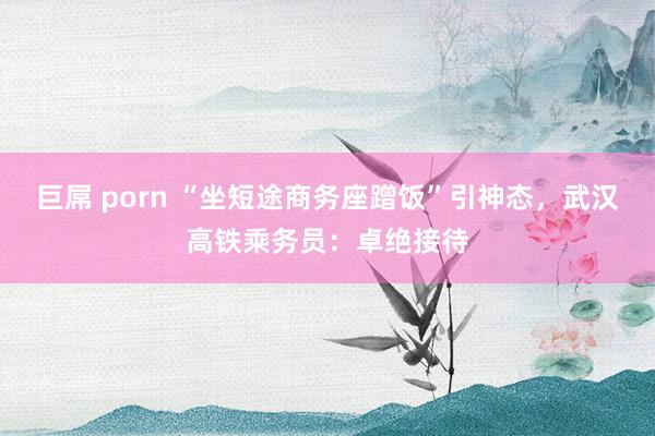 巨屌 porn “坐短途商务座蹭饭”引神态，武汉高铁乘务员：卓绝接待