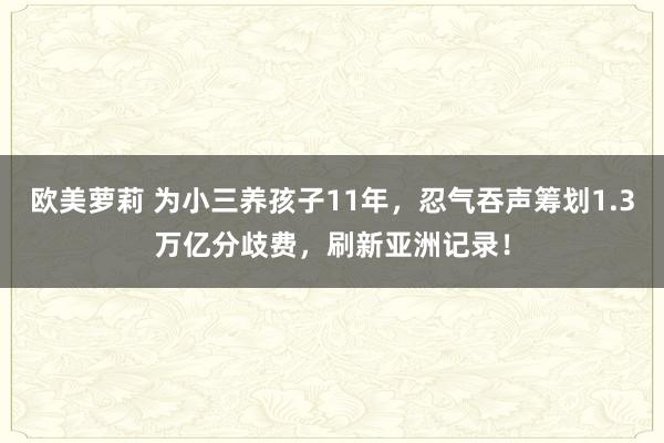 欧美萝莉 为小三养孩子11年，忍气吞声筹划1.3万亿分歧费，刷新亚洲记录！