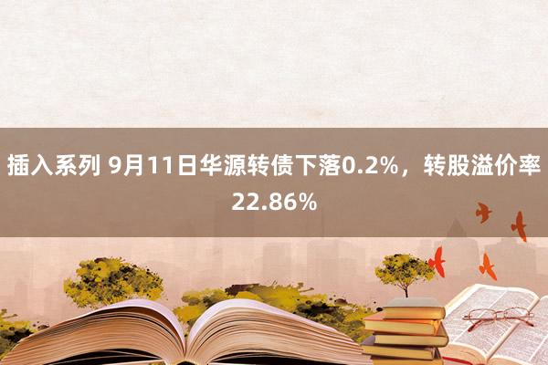 插入系列 9月11日华源转债下落0.2%，转股溢价率22.86%