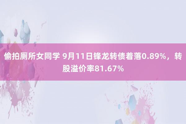 偷拍厕所女同学 9月11日锋龙转债着落0.89%，转股溢价率81.67%