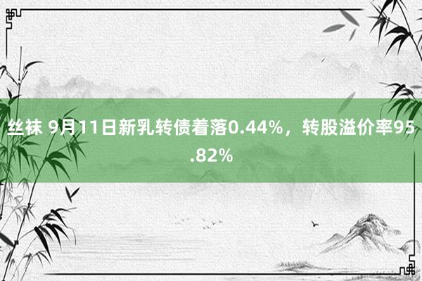 丝袜 9月11日新乳转债着落0.44%，转股溢价率95.82%