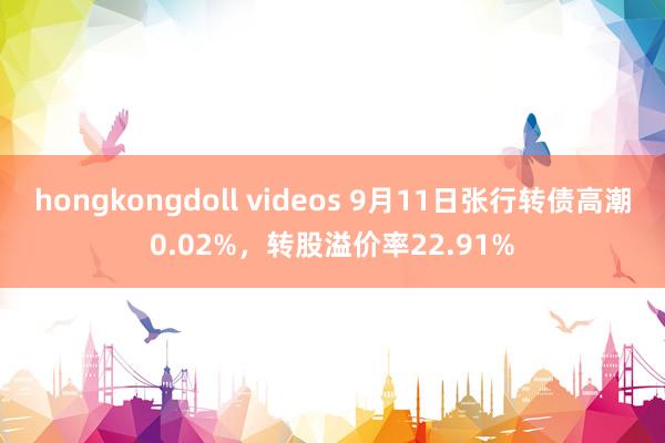 hongkongdoll videos 9月11日张行转债高潮0.02%，转股溢价率22.91%