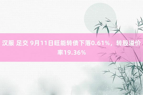 汉服 足交 9月11日旺能转债下落0.61%，转股溢价率19.36%