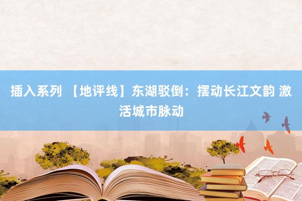 插入系列 【地评线】东湖驳倒：摆动长江文韵 激活城市脉动