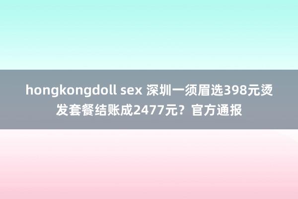 hongkongdoll sex 深圳一须眉选398元烫发套餐结账成2477元？官方通报