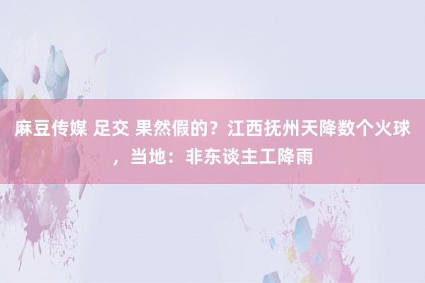 麻豆传媒 足交 果然假的？江西抚州天降数个火球，当地：非东谈主工降雨