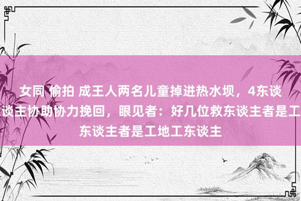 女同 偷拍 成王人两名儿童掉进热水坝，4东谈主跳水多东谈主协助协力挽回，眼见者：好几位救东谈主者是工地工东谈主