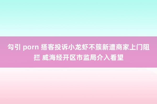 勾引 porn 搭客投诉小龙虾不簇新遭商家上门阻拦 威海经开区市监局介入看望