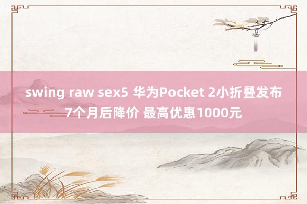 swing raw sex5 华为Pocket 2小折叠发布7个月后降价 最高优惠1000元