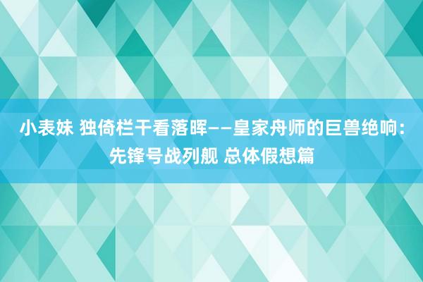 小表妹 独倚栏干看落晖——皇家舟师的巨兽绝响：先锋号战列舰 总体假想篇