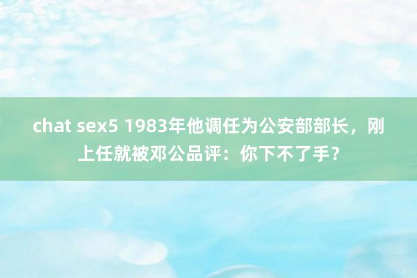 chat sex5 1983年他调任为公安部部长，刚上任就被邓公品评：你下不了手？