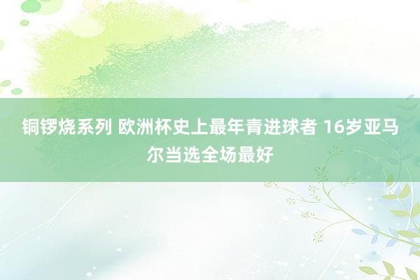 铜锣烧系列 欧洲杯史上最年青进球者 16岁亚马尔当选全场最好