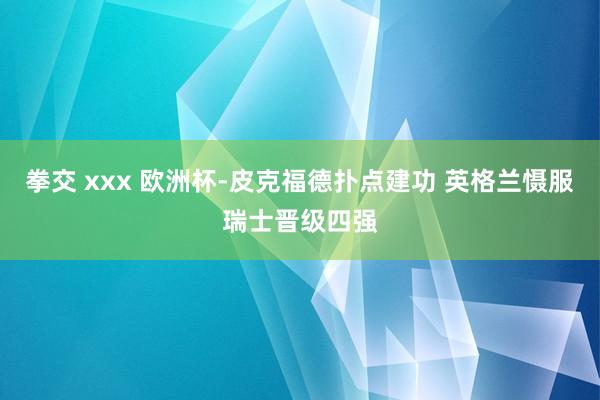 拳交 xxx 欧洲杯-皮克福德扑点建功 英格兰慑服瑞士晋级四强