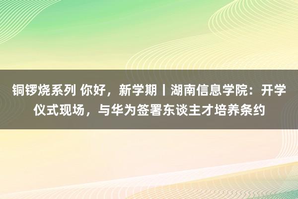 铜锣烧系列 你好，新学期丨湖南信息学院：开学仪式现场，与华为签署东谈主才培养条约