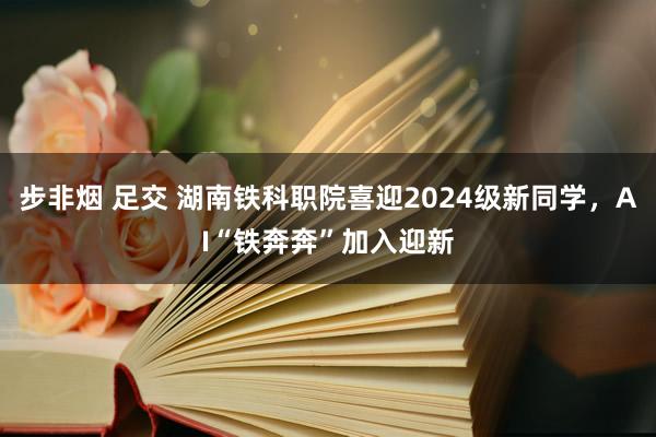 步非烟 足交 湖南铁科职院喜迎2024级新同学，AI“铁奔奔”加入迎新