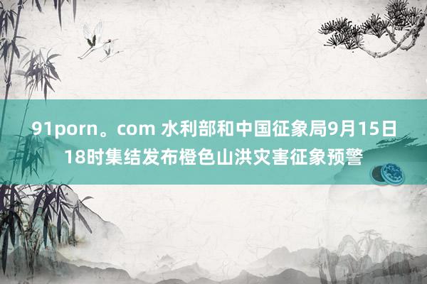 91porn。com 水利部和中国征象局9月15日18时集结发布橙色山洪灾害征象预警