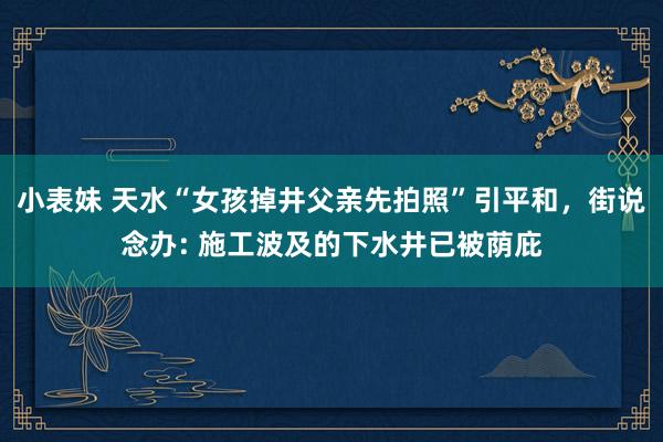 小表妹 天水“女孩掉井父亲先拍照”引平和，街说念办: 施工波及的下水井已被荫庇