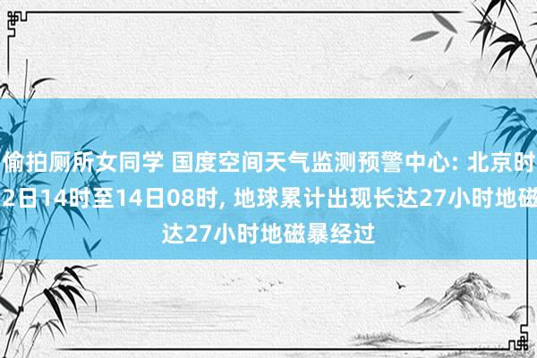 偷拍厕所女同学 国度空间天气监测预警中心: 北京时间9月12日14时至14日08时， 地球累计出现长达27小时地磁暴经过