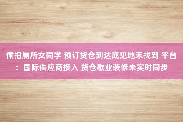 偷拍厕所女同学 预订货仓到达成见地未找到 平台：国际供应商接入 货仓歇业装修未实时同步