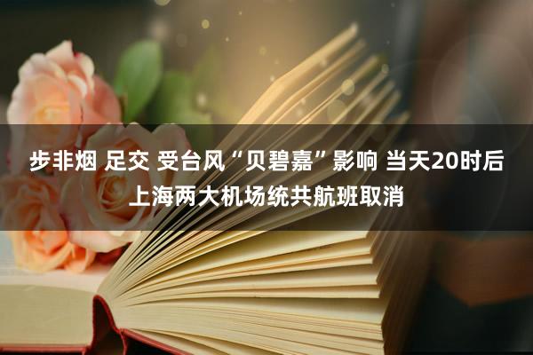 步非烟 足交 受台风“贝碧嘉”影响 当天20时后上海两大机场统共航班取消