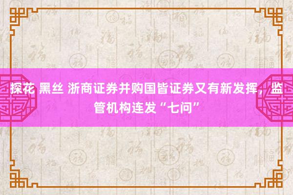 探花 黑丝 浙商证券并购国皆证券又有新发挥，监管机构连发“七问”