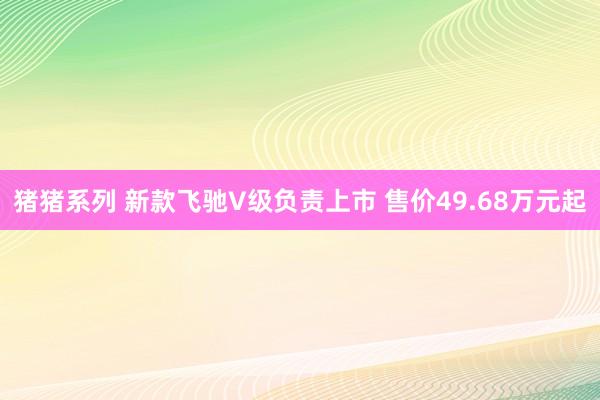 猪猪系列 新款飞驰V级负责上市 售价49.68万元起