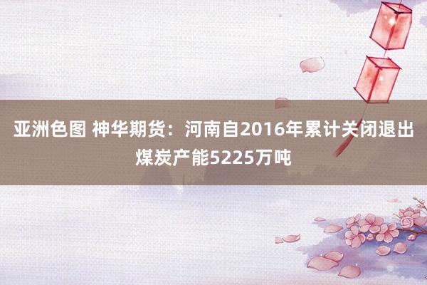 亚洲色图 神华期货：河南自2016年累计关闭退出煤炭产能5225万吨