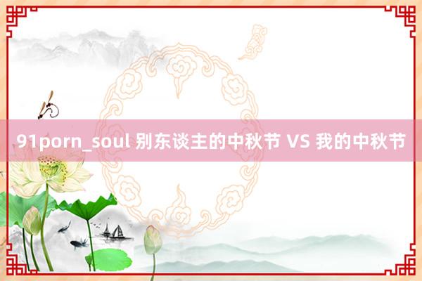 91porn_soul 别东谈主的中秋节 VS 我的中秋节