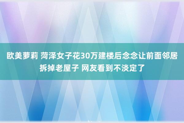 欧美萝莉 菏泽女子花30万建楼后念念让前面邻居拆掉老屋子 网友看到不淡定了